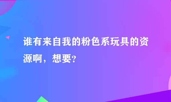 谁有来自我的粉色系玩具的资源啊，想要？