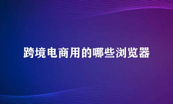 跨境电商用的哪些浏览器