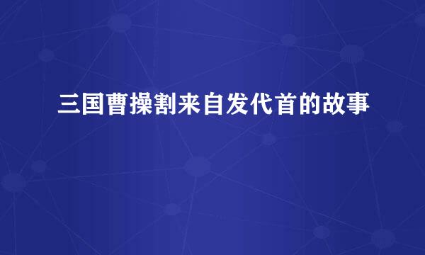 三国曹操割来自发代首的故事