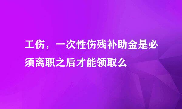 工伤，一次性伤残补助金是必须离职之后才能领取么