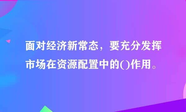 面对经济新常态，要充分发挥市场在资源配置中的()作用。