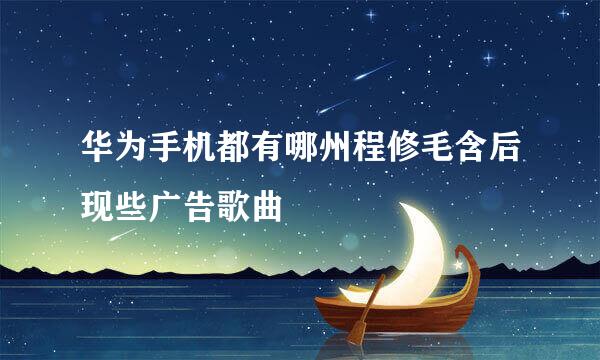 华为手机都有哪州程修毛含后现些广告歌曲