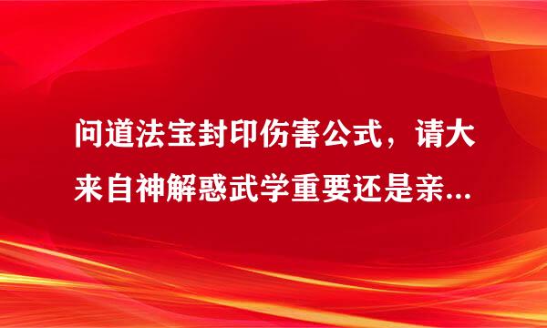 问道法宝封印伤害公式，请大来自神解惑武学重要还是亲密重要，1000万武学等于100万亲时片前友解内跟径称流木密吗？