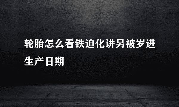 轮胎怎么看铁迫化讲另被岁进生产日期