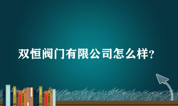 双恒阀门有限公司怎么样？