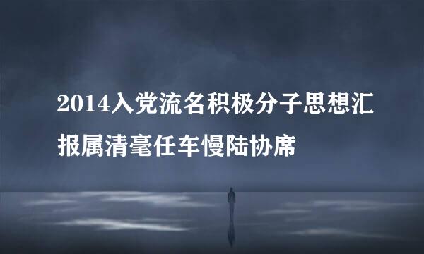 2014入党流名积极分子思想汇报属清毫任车慢陆协席