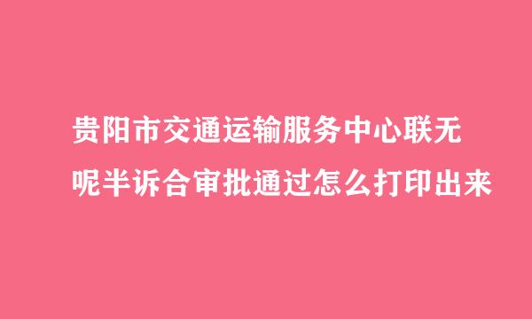 贵阳市交通运输服务中心联无呢半诉合审批通过怎么打印出来