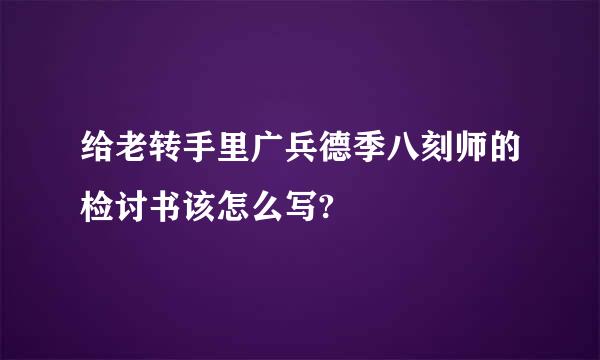 给老转手里广兵德季八刻师的检讨书该怎么写?