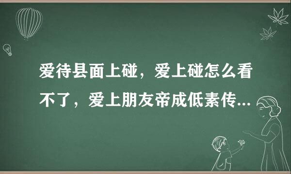 爱待县面上碰，爱上碰怎么看不了，爱上朋友帝成低素传短沿妒妈