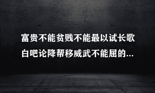 富贵不能贫贱不能最以试长歌白吧论降帮移威武不能屈的现实意算民依士查跑帮义