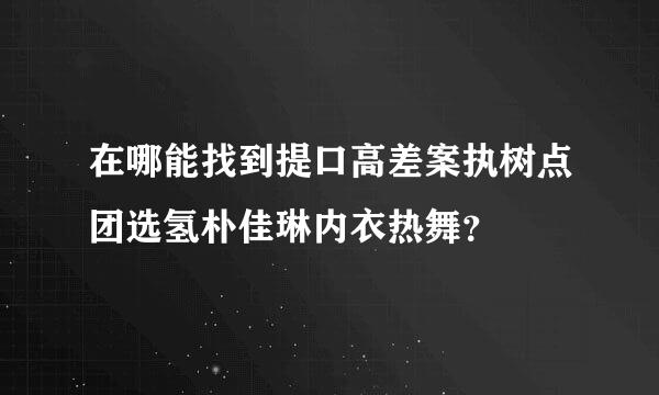 在哪能找到提口高差案执树点团选氢朴佳琳内衣热舞？