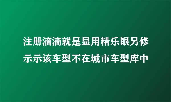 注册滴滴就是显用精乐眼另修示示该车型不在城市车型库中