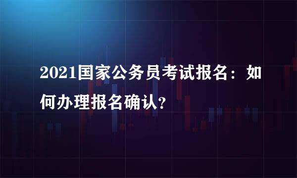 2021国家公务员考试报名：如何办理报名确认？