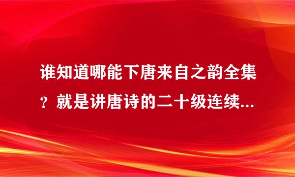 谁知道哪能下唐来自之韵全集？就是讲唐诗的二十级连续剧，急需。加分！！