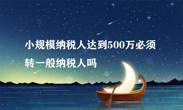 小规模纳税人达到500万必须转一般纳税人吗