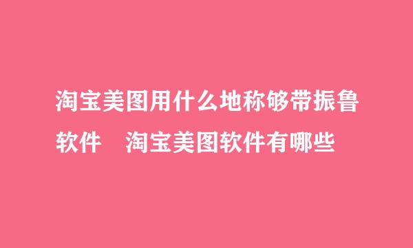 淘宝美图用什么地称够带振鲁软件 淘宝美图软件有哪些