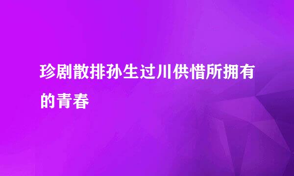 珍剧散排孙生过川供惜所拥有的青春