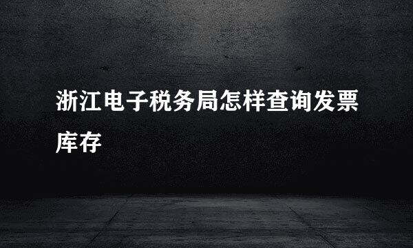 浙江电子税务局怎样查询发票库存