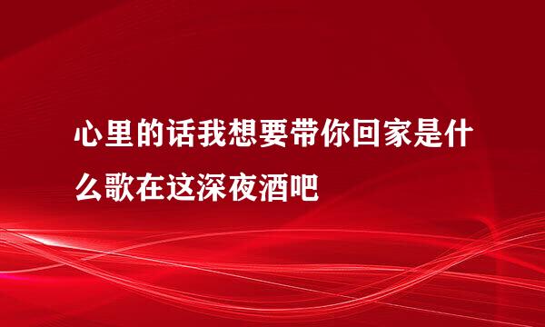 心里的话我想要带你回家是什么歌在这深夜酒吧