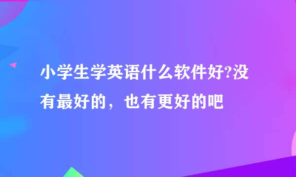 小学生学英语什么软件好?没有最好的，也有更好的吧