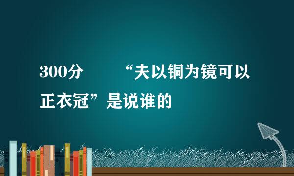 300分• “夫以铜为镜可以正衣冠”是说谁的