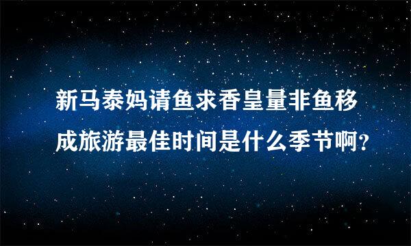 新马泰妈请鱼求香皇量非鱼移成旅游最佳时间是什么季节啊？