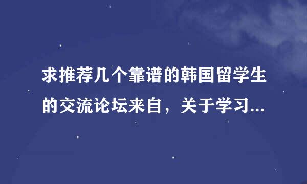 求推荐几个靠谱的韩国留学生的交流论坛来自，关于学习生活等方面的。