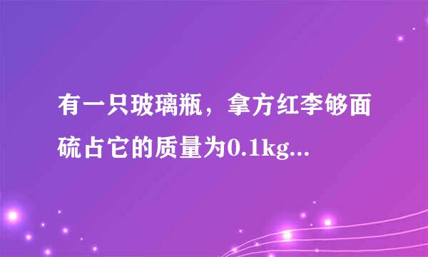 有一只玻璃瓶，拿方红李够面硫占它的质量为0.1kg，当瓶内装满水时，瓶和水的总质量为0.4kg，用此瓶装金属粒若干