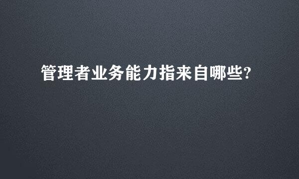 管理者业务能力指来自哪些?