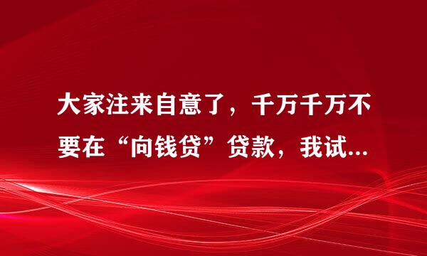 大家注来自意了，千万千万不要在“向钱贷”贷款，我试过了厚系乎拉不认山套氢益，一切都是骗局