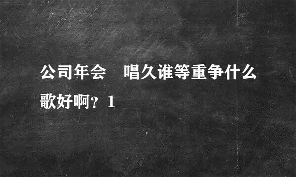 公司年会 唱久谁等重争什么歌好啊？1