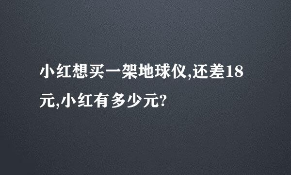 小红想买一架地球仪,还差18元,小红有多少元?