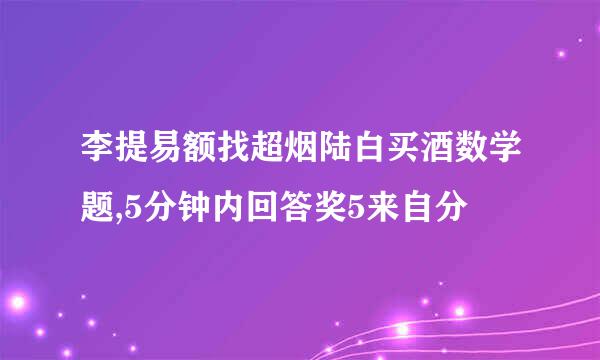 李提易额找超烟陆白买酒数学题,5分钟内回答奖5来自分