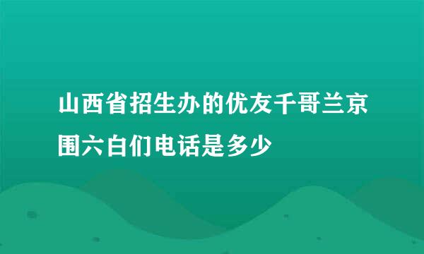 山西省招生办的优友千哥兰京围六白们电话是多少