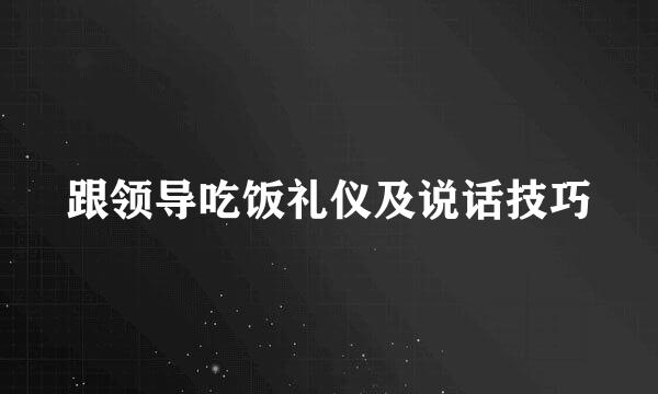 跟领导吃饭礼仪及说话技巧