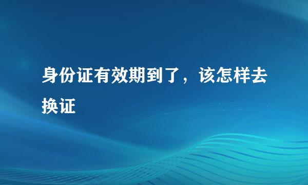 身份证有效期到了，该怎样去换证