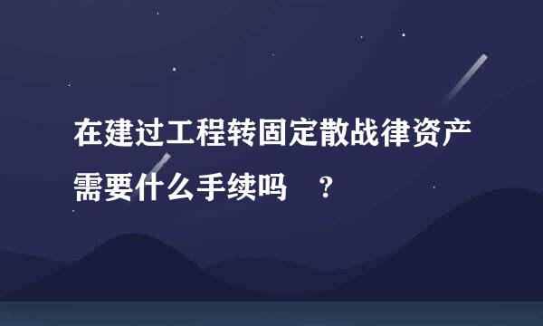 在建过工程转固定散战律资产需要什么手续吗 ?