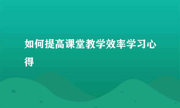 如何提高课堂教学效率学习心得