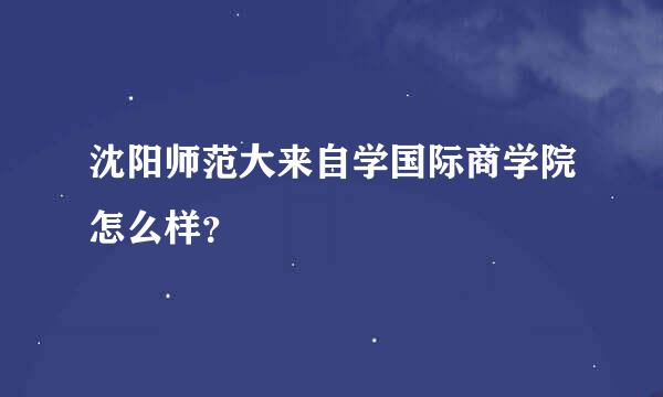 沈阳师范大来自学国际商学院怎么样？