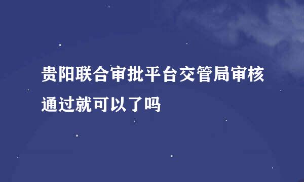 贵阳联合审批平台交管局审核通过就可以了吗