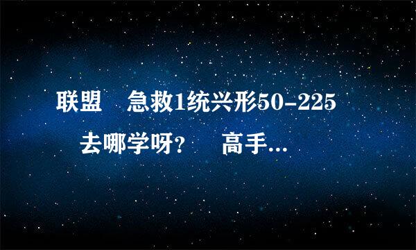 联盟 急救1统兴形50-225  去哪学呀？ 高手帮忙以下