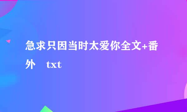 急求只因当时太爱你全文+番外 txt