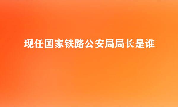 现任国家铁路公安局局长是谁