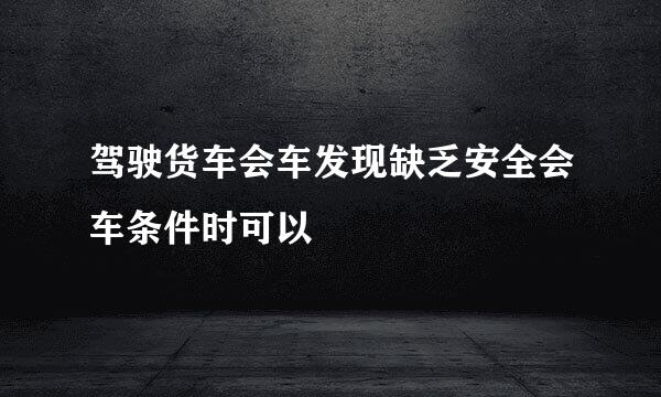 驾驶货车会车发现缺乏安全会车条件时可以