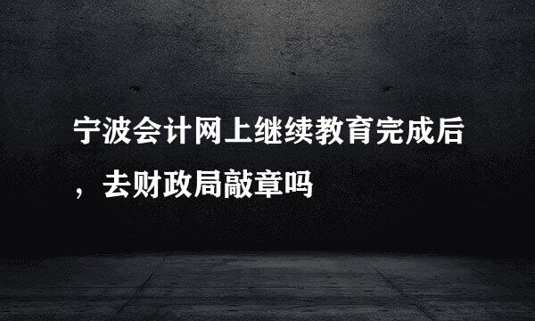 宁波会计网上继续教育完成后，去财政局敲章吗