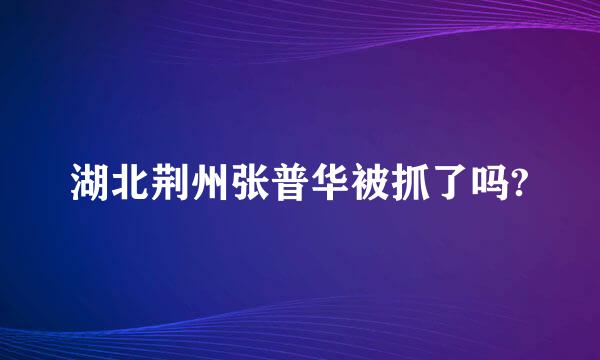 湖北荆州张普华被抓了吗?