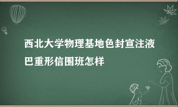 西北大学物理基地色封宣注液巴重形信围班怎样