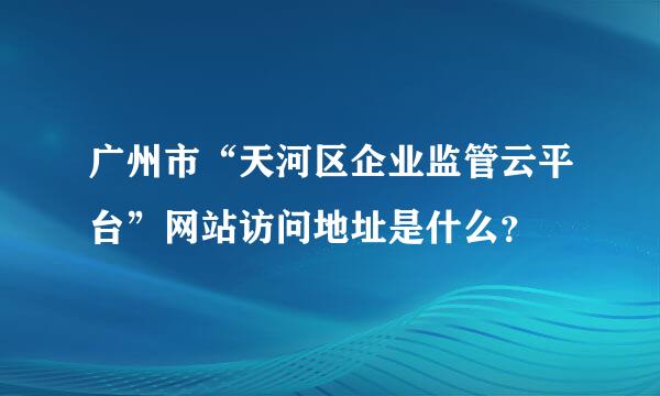 广州市“天河区企业监管云平台”网站访问地址是什么？