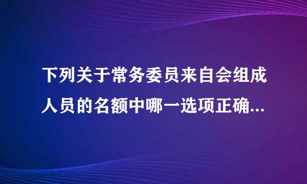 下列关于常务委员来自会组成人员的名额中哪一选项正确( )。