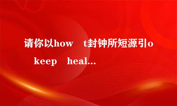 请你以how t封钟所短源引o keep healthy 为题 ，写一篇60~80字左右的短文，说说你来自的看法和